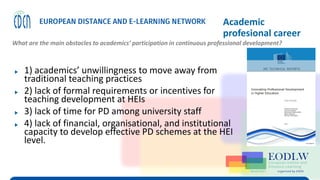 Enabling Technologies to Improve Digital Learning
Academic
profesional career
What are the main obstacles to academics’ participation in continuous professional development?
▶ 1) academics’ unwillingness to move away from
traditional teaching practices
▶ 2) lack of formal requirements or incentives for
teaching development at HEIs
▶ 3) lack of time for PD among university staff
▶ 4) lack of financial, organisational, and institutional
capacity to develop effective PD schemes at the HEI
level.
 
