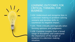 LEARNING OUTCOMES FOR
CRITICAL THINKING FOR
BUSINESS
• LO4: Understand and recognise bias in
a decision-making or problem-...