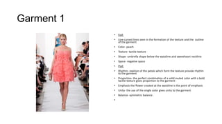 Garment 1
•

Eod:

•

Line-curved lines seen in the formation of the texture and the outline
of the garment

•

Color- peach

•

Texture- tactile texture

•

Shape- umbrella shape below the waistline and sweetheart neckline

•

Space- negative space

•

Pod:

•

Rhythm- repition of the petals which form the texture provide rhythm
to the garment

•

Proportion- the perfect combination of a solid muted color with a bold
tactile texture gives proportion to the garment

•

Emphasis-the flower created at the waistline is the point of emphasis

•

Unity- the use of the single color gives unity to the garment

•

Balance- symmetric balance

•

 