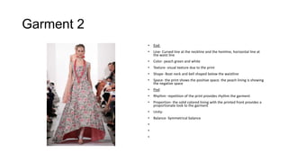 Garment 2
•

Eod:

•

Line- Curved line at the neckline and the hemline, horizontal line at
the waist line

•

Color- peach green and white

•

Texture- visual texture due to the print

•

Shape- Boat neck and bell shaped below the waistline

•

Space- the print shows the positive space. the peach lining is showing
the negative space

•

Pod:

•

Rhythm- repetition of the print provides rhythm the garment

•

Proportion- the solid colored lining with the printed front provides a
proportionate look to the garment

•

Unity-

•

Balance- Symmetrical balance

•
•
•

 