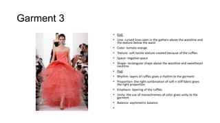 Garment 3
• Eod:
• Line- curved lines seen in the gathers above the waistline and
the texture below the waist
• Color- tomato orange
• Texture- soft tactile texture created because of the ruffles
• Space- negative space
• Shape- rectangular shape above the waistline and sweetheart
neckline
• Pod:
• Rhythm- layers of ruffles gives a rhythm to the garment
• Proportion- the right combination of soft n stiff fabric gives
the right proportion
• Emphasis- layering of the ruffles
• Unity- the use of monochromes of color gives unity to the
garment
• Balance- asymmetric balance
•

 