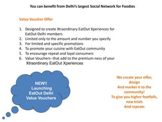 You can benefit from Delhi’s largest Social Network for Foodies
Value Voucher Offer
1. Designed to create Xtraordinary EatOut Xperiences for
EatOut Delhi members
2. Limited only to the amount and number you specify
3. For limited and specific promotions
4. To promote your cuisine with EatOut community
5. To encourage repeat and loyal consumers
6. Value Vouchers- that add to the premium-ness of your
Xtraordinary EatOut Xperiences
We create your offer,
design
And market it to the
community!
To give you higher footfalls,
new trials
And repeats
NEW!!
Launching
EatOut Delhi
Value Vouchers
 