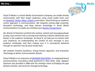 Cloud 9 Media is a Social Media Conversations Company, we enable brands
communicate with their target audiences using social media tools such
as Facebook, Twitter, Blogs, Linked in and others. Cloud 9 brings an audience
centric approach in communications. We integrate cutting edge creativity,
disruptive technology, and deep domain knowledge in Social Media
Communications to enable you Architect your Brand 2.0 Experience!
Our Brand 2.0 Solutions architect the context, content and messaging design
to play a pre-eminent role in carving and retaining a distinct identity for your
Brand, in the audience mindscape. At Cloud 9, we help you to connect with
your audiences, by understanding the context of your message in your
audience mindscape, and then making sure it is consistently delivered
through an optimum mix of social media tools.
We combine Creative Excellence, Strong Process approach, and Innovative
Technology to deliver Communication Results.
Cloud 9 Media is an enterprise of DIGIQOM SOLUTIONS, an integrated brand
communications consultancy head quartered in New Delhi, India. Digiqom
Solutions was founded in 2006 with the strategic intent of bridging the gap
between brands, and consumer through technology.
We Are… Cloud Media
 