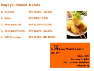 Ways you market & costs
1. Hoarding INR 75,000 – 300,000
2. Kiosks INR 3000- 10,000
3. Newspaper ads INR 50,000 – 500,000
4. Newspaper Inserts INR 20,000 – 200,000
5. SMS Campaign INR 10,000 – INR 10,000
At ¼th your Marketing Budget
YOU GET
Higher ROI
Increase in Sales
Live consumer Database
Advertising
 