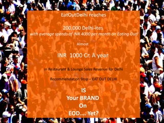 EatOutDelhi reaches
200,000 Delhi-ites
with average spends of INR 4000 per month on Eating Out!
Almost
INR 1000 Cr. A year
in Restaurant & Lounge Sales Revenue for Delhi
Recommendation Stop – EAT OUT DELHI
IS
Your BRAND
On
EOD…. Yet?
 