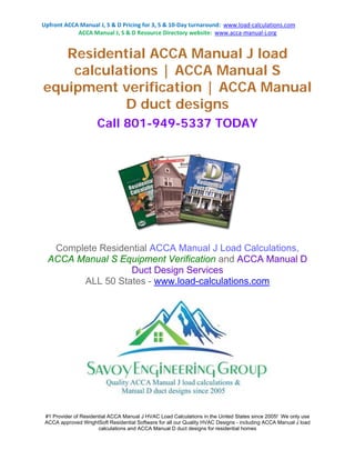 Upfront ACCA Manual J, S & D Pricing for 3, 5 & 10-Day turnaround: www.load-calculations.com 
ACCA Manual J, S & D Resource Directory website: www.acca-manual-j.org 
Residential ACCA Manual J load 
calculations | ACCA Manual S 
equipment verification | ACCA Manual 
D duct designs 
Call 801-949-5337 TODAY 
Complete Residential ACCA Manual J Load Calculations, 
ACCA Manual S Equipment Verification and ACCA Manual D 
Duct Design Services 
ALL 50 States - www.load-calculations.com 
#1 Provider of Residential ACCA Manual J HVAC Load Calculations in the United States since 2005! We only use 
ACCA approved WrightSoft Residential Software for all our Quality HVAC Designs - including ACCA Manual J load 
calculations and ACCA Manual D duct designs for residential homes 
 