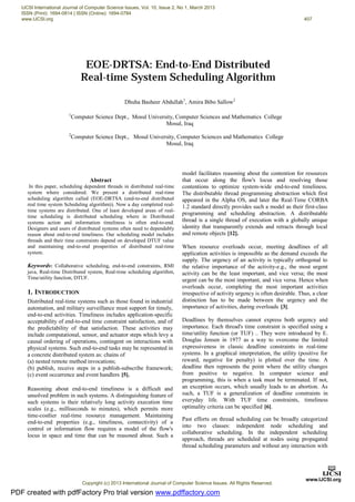 Abstract
In this paper, scheduling dependent threads in distributed real-time
system where considered. We present a distributed real-time
scheduling algorithm called (EOE-DRTSA (end-to-end distributed
real time system Scheduling algorithm)). Now a day completed real-
time systems are distributed. One of least developed areas of real-
time scheduling is distributed scheduling where in Distributed
systems action and information timeliness is often end-to-end.
Designers and users of distributed systems often need to dependably
reason about end-to-end timeliness. Our scheduling model includes
threads and their time constraints depend on developed DTUF value
and maintaining end-to-end prosperities of distributed real-time
system.
Keywords: Collaborative scheduling, end-to-end constraints, RMI
java, Real-time Distributed system, Real-time scheduling algorithm,
Time/utility function, DTUF.
1. INTRODUCTION
Distributed real-time systems such as those found in industrial
automation, and military surveillance must support for timely,
end-to-end activities. Timeliness includes application-specific
acceptability of end-to-end time constraint satisfaction, and of
the predictability of that satisfaction. These activities may
include computational, sensor, and actuator steps which levy a
causal ordering of operations, contingent on interactions with
physical systems. Such end-to-end tasks may be represented in
a concrete distributed system as: chains of
(a) nested remote method invocations;
(b) publish, receive steps in a publish-subscribe framework;
(c) event occurrence and event handlers [5].
Reasoning about end-to-end timeliness is a difficult and
unsolved problem in such systems. A distinguishing feature of
such systems is their relatively long activity execution time
scales (e.g., milliseconds to minutes), which permits more
time-costlier real-time resource management. Maintaining
end-to-end properties (e.g., timeliness, connectivity) of a
control or information flow requires a model of the flow's
locus in space and time that can be reasoned about. Such a
model facilitates reasoning about the contention for resources
that occur along the flow's locus and resolving those
contentions to optimize system-wide end-to-end timeliness.
The distributable thread programming abstraction which first
appeared in the Alpha OS, and later the Real-Time CORBA
1.2 standard directly provides such a model as their first-class
programming and scheduling abstraction. A distributable
thread is a single thread of execution with a globally unique
identity that transparently extends and retracts through local
and remote objects [12].
When resource overloads occur, meeting deadlines of all
application activities is impossible as the demand exceeds the
supply. The urgency of an activity is typically orthogonal to
the relative importance of the activity-e.g., the most urgent
activity can be the least important, and vice versa; the most
urgent can be the most important, and vice versa. Hence when
overloads occur, completing the most important activities
irrespective of activity urgency is often desirable. Thus, a clear
distinction has to be made between the urgency and the
importance of activities, during overloads [3].
Deadlines by themselves cannot express both urgency and
importance. Each thread's time constraint is specified using a
time/utility function (or TUF) .. They were introduced by E.
Douglas Jensen in 1977 as a way to overcome the limited
expressiveness in classic deadline constraints in real-time
systems. In a graphical interpretation, the utility (positive for
reward, negative for penalty) is plotted over the time. A
deadline then represents the point where the utility changes
from positive to negative. In computer science and
programming, this is when a task must be terminated. If not,
an exception occurs, which usually leads to an abortion. As
such, a TUF is a generalization of deadline constraints in
everyday life. With TUF time constraints, timeliness
optimality criteria can be specified [6].
Past efforts on thread scheduling can be broadly categorized
into two classes: independent node scheduling and
collaborative scheduling. In the independent scheduling
approach, threads are scheduled at nodes using propagated
thread scheduling parameters and without any interaction with
Dhuha Basheer Abdullah1
, Amira Bibo Sallow2
1
Computer Science Dept., Mosul University, Computer Sciences and Mathematics College
Mosul, Iraq
2
Computer Science Dept., Mosul University, Computer Sciences and Mathematics College
Mosul, Iraq
EOE-DRTSA: End-to-End Distributed
Real-time System Scheduling Algorithm
PDF created with pdfFactory Pro trial version www.pdffactory.com
IJCSI International Journal of Computer Science Issues, Vol. 10, Issue 2, No 1, March 2013
ISSN (Print): 1694-0814 | ISSN (Online): 1694-0784
www.IJCSI.org 407
Copyright (c) 2013 International Journal of Computer Science Issues. All Rights Reserved.
 