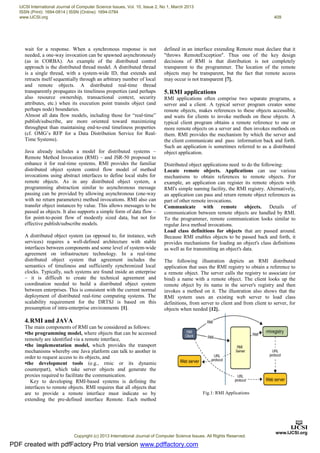 wait for a response. When a synchronous response is not
needed, a one-way invocation can be spawned asynchronously
(as in CORBA). An example of the distributed control
approach is the distributed thread model. A distributed thread
is a single thread, with a system-wide ID, that extends and
retracts itself sequentially through an arbitrary number of local
and remote objects. A distributed real-time thread
transparently propagates its timeliness properties (and perhaps
also resource ownership, transactional context, security
attributes, etc.) when its execution point transits object (and
perhaps node) boundaries.
Almost all data flow models, including those for “real-time”
publish/subscribe, are more oriented toward maximizing
throughput than maintaining end-to-end timeliness properties
(cf. OMG’s RFP for a Data Distribution Service for Real-
Time Systems).
Java already includes a model for distributed systems –
Remote Method Invocation (RMI) – and JSR-50 proposed to
enhance it for real-time systems. RMI provides the familiar
distributed object system control flow model of method
invocations using abstract interfaces to define local stubs for
remote objects. As in any distributed object system, a
programming abstraction similar to asynchronous message
passing can be provided by allowing asynchronous (one-way
with no return parameters) method invocations. RMI also can
transfer object instances by value. This allows messages to be
passed as objects. It also supports a simple form of data flow –
for point-to-point flow of modestly sized data, but not for
effective publish/subscribe models.
A distributed object system (as opposed to, for instance, web
services) requires a well-defined architecture with stable
interfaces between components and some level of system-wide
agreement on infrastructure technology. In a real-time
distributed object system that agreement includes the
semantics of timeliness and sufficiently synchronized local
clocks. Typically, such systems are found inside an enterprise
– it is difficult to create the technical agreement and
coordination needed to build a distributed object system
between enterprises. This is consistent with the current normal
deployment of distributed real-time computing systems. The
scalability requirement for the DRTSJ is based on this
presumption of intra-enterprise environments [1].
4.RMI and JAVA
The main components of RMI can be considered as follows:
•the programming model, where objects that can be accessed
remotely are identified via a remote interface,
•the implementation model, which provides the transport
mechanisms whereby one Java platform can talk to another in
order to request access to its objects, and
•the development tools (e.g., rmic or its dynamic
counterpart), which take server objects and generate the
proxies required to facilitate the communication.
Key to developing RMI-based systems is defining the
interfaces to remote objects. RMI requires that all objects that
are to provide a remote interface must indicate so by
extending the pre-defined interface Remote. Each method
defined in an interface extending Remote must declare that it
"throws RemoteException". Thus one of the key design
decisions of RMI is that distribution is not completely
transparent to the programmer. The location of the remote
objects may be transparent, but the fact that remote access
may occur is not transparent [7].
5.RMI applications
RMI applications often comprise two separate programs, a
server and a client. A typical server program creates some
remote objects, makes references to these objects accessible,
and waits for clients to invoke methods on these objects. A
typical client program obtains a remote reference to one or
more remote objects on a server and then invokes methods on
them. RMI provides the mechanism by which the server and
the client communicate and pass information back and forth.
Such an application is sometimes referred to as a distributed
object application.
Distributed object applications need to do the following:
Locate remote objects. Applications can use various
mechanisms to obtain references to remote objects. For
example, an application can register its remote objects with
RMI's simple naming facility, the RMI registry. Alternatively,
an application can pass and return remote object references as
part of other remote invocations.
Communicate with remote objects. Details of
communication between remote objects are handled by RMI.
To the programmer, remote communication looks similar to
regular Java method invocations.
Load class definitions for objects that are passed around.
Because RMI enables objects to be passed back and forth, it
provides mechanisms for loading an object's class definitions
as well as for transmitting an object's data.
The following illustration depicts an RMI distributed
application that uses the RMI registry to obtain a reference to
a remote object. The server calls the registry to associate (or
bind) a name with a remote object. The client looks up the
remote object by its name in the server's registry and then
invokes a method on it. The illustration also shows that the
RMI system uses an existing web server to load class
definitions, from server to client and from client to server, for
objects when needed [12].
Fig.1: RMI Applications
PDF created with pdfFactory Pro trial version www.pdffactory.com
IJCSI International Journal of Computer Science Issues, Vol. 10, Issue 2, No 1, March 2013
ISSN (Print): 1694-0814 | ISSN (Online): 1694-0784
www.IJCSI.org 409
Copyright (c) 2013 International Journal of Computer Science Issues. All Rights Reserved.
 