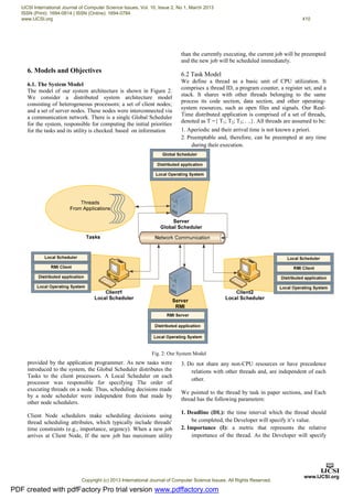 6. Models and Objectives
6.1. The System Model
The model of our system architecture is shown in Figure 2.
We consider a distributed system architecture model
consisting of heterogeneous processors; a set of client nodes;
and a set of server nodes. These nodes were interconnected via
a communication network. There is a single Global Scheduler
for the system, responsible for computing the initial priorities
for the tasks and its utility is checked. based on information
provided by the application programmer. As new tasks were
introduced to the system, the Global Scheduler distributes the
Tasks to the client processors. A Local Scheduler on each
processor was responsible for specifying The order of
executing threads on a node. Thus, scheduling decisions made
by a node scheduler were independent from that made by
other node schedulers.
Client Node schedulers make scheduling decisions using
thread scheduling attributes, which typically include threads'
time constraints (e.g., importance, urgency). When a new job
arrives at Client Node, If the new job has maximum utility
than the currently executing, the current job will be preempted
and the new job will be scheduled immediately.
6.2 Task Model
We define a thread as a basic unit of CPU utilization. It
comprises a thread ID, a program counter, a register set, and a
stack. It shares with other threads belonging to the same
process its code section, data section, and other operating-
system resources, such as open files and signals. Our Real-
Time distributed application is comprised of a set of threads,
denoted as T ={ T1; T2; T3; . ..}. All threads are assumed to be:
1. Aperiodic and their arrival time is not known a priori.
2. Preemptable and, therefore, can be preempted at any time
during their execution.
3. Do not share any non-CPU resources or have precedence
relations with other threads and, are independent of each
other.
We pointed to the thread by task in paper sections, and Each
thread has the following parameters:
1. Deadline (DL): the time interval which the thread should
be completed, the Developer will specify it’s value.
2. Importance (I): a metric that represents the relative
importance of the thread. As the Developer will specify
Fig. 2: Our System Model
PDF created with pdfFactory Pro trial version www.pdffactory.com
IJCSI International Journal of Computer Science Issues, Vol. 10, Issue 2, No 1, March 2013
ISSN (Print): 1694-0814 | ISSN (Online): 1694-0784
www.IJCSI.org 410
Copyright (c) 2013 International Journal of Computer Science Issues. All Rights Reserved.
 