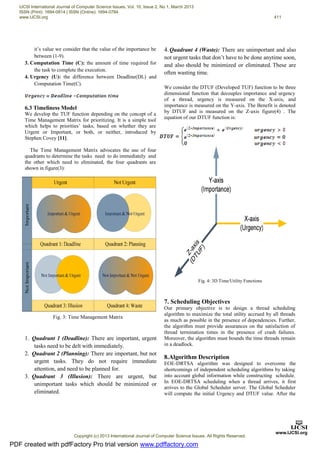 it’s value we consider that the value of the importance be
between (1-9).
3. Computation Time (C): the amount of time required for
the task to complete the execution.
4. Urgency (U): the difference between Deadline(DL) and
Computation Time(C).
6.3 Timeliness Model
We develop the TUF function depending on the concept of a
Time Management Matrix for prioritizing. It is a simple tool
which helps to priorities’ tasks, based on whether they are
Urgent or Important, or both, or neither, introduced by
Stephen Covey [11].
The Time Management Matrix advocates the use of four
quadrants to determine the tasks need to do immediately and
the other which need to eliminated, the four quadrants are
shown in figure(3):
1. Quadrant 1 (Deadline): There are important, urgent
tasks need to be delt with immediately.
2. Quadrant 2 (Planning): There are important, but not
urgent tasks. They do not require immediate
attention, and need to be planned for.
3. Quadrant 3 (Illusion): There are urgent, but
unimportant tasks which should be minimized or
eliminated.
4.Quadrant 4 (Waste): There are unimportant and also
not urgent tasks that don’t have to be done anytime soon,
and also should be minimized or eliminated. These are
often wasting time.
We consider the DTUF (Developed TUF) function to be three
dimensional function that decouples importance and urgency
of a thread, urgency is measured on the X-axis, and
importance is measured on the Y-axis. The Benefit is denoted
by DTUF and is measured on the Z-axis figure(4) . The
equation of our DTUF function is:
Fig. 4: 3D Time/Utility Functions
7. Scheduling Objectives
Our primary objective is to design a thread scheduling
algorithm to maximize the total utility accrued by all threads
as much as possible in the presence of dependencies. Further,
the algorithm must provide assurances on the satisfaction of
thread termination times in the presence of crash failures.
Moreover, the algorithm must bounds the time threads remain
in a deadlock.
8.Algorithm Description
EOE-DRTSA algorithm was designed to overcome the
shortcomings of independent scheduling algorithms by taking
into account global information while constructing schedule.
In EOE-DRTSA scheduling when a thread arrives, it first
arrives to the Global Scheduler server. The Global Scheduler
will compute the initial Urgency and DTUF value. After the
Fig. 3: Time Management Matrix
PDF created with pdfFactory Pro trial version www.pdffactory.com
IJCSI International Journal of Computer Science Issues, Vol. 10, Issue 2, No 1, March 2013
ISSN (Print): 1694-0814 | ISSN (Online): 1694-0784
www.IJCSI.org 411
Copyright (c) 2013 International Journal of Computer Science Issues. All Rights Reserved.
 