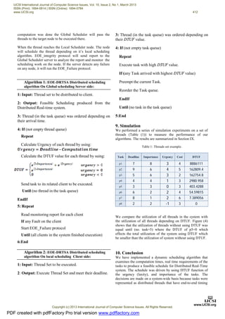 computation was done the Global Scheduler will pass the
threads to the target node to be executed there.
When the thread reaches the Local Scheduler node. The node
will schedule the thread depending on it’s local scheduling
algorithm. EOE_integrity protocol will send report to the
Global Scheduler server to analyze the report and monitor the
scheduling work on the node. If the server detects any failure
on any node, it will run the EOE_Failure protocol.
Algorithm 1: EOE-DRTSA Distributed scheduling
algorithm On Global scheduling Server side:
1: Input: Thread set to be distributed to client.
2: Output: Feasible Scheduling produced from the
Distributed Real-time system.
3: Thread (in the task queue) was ordered depending on
their arrival time.
4: If (not empty thread queue)
Repeat
Calculate Urgency of each thread by using:
Calculate the DTUF value for each thread by suing:
Send task to its related client to be executed.
Until (no thread in the task queue)
EndIf
5: Repeat
Read monitoring report for each client
If any Fault on the client
Start EOE_Failure protocol
Until (all clients in the system finished execution)
6:End
Algorithm 2: EOE-DRTSA Distributed scheduling
algorithm On local scheduling Client side:
1: Input: Thread Set to be executed.
2: Output: Execute Thread Set and meet their deadline.
3: Thread (in the task queue) was ordered depending on
their DTUF value.
4: If (not empty task queue)
Repeat
Execute task with high DTUF value.
If (any Task arrived with highest DTUF value)
Preempt the current Task.
Reorder the Task queue.
EndIf
Until (no task in the task queue)
5:End
9. Simulation
We performed a series of simulation experiments on a set of
threads (Table (1)) to measure the performance of our
algorithms. The results are summarized in Section IX.
Table 1: Threads set example.
Task Deadline Importance Urgency Cost DTUF
p1 7 8 3 4 8886111
p2 9 6 4 5 162809.4
p3 5 6 3 2 162754.8
p4 4 4 1 3 2980.958
p5 3 3 0 3 403.4288
p6 6 2 2 4 54.59815
p7 8 1 2 6 7.389056
p8 2 2 -1 3 0
We compare the utilization of all threads in the system with
the utilization of all threads depending on DTUF. Figure (4)
shows that the utilization of threads without using DTUF was
equal until (no. task=5) where the DTUF of p5=0 which
effects the total utilization of the system using DTUF which
be smaller than the utilization of system without using DTUF.
10. Conclusion
We have implemented a dynamic scheduling algorithm that
examines the computation times, real time requirements of the
tasks to produce a feasible schedule for Distributed Real-Time
system. The schedule was driven by using DTUF function of
the urgency (laxity), and importance of the tasks. The
decisions are made on a system-wide basis because tasks were
represented as distributed threads that have end-to-end timing
PDF created with pdfFactory Pro trial version www.pdffactory.com
IJCSI International Journal of Computer Science Issues, Vol. 10, Issue 2, No 1, March 2013
ISSN (Print): 1694-0814 | ISSN (Online): 1694-0784
www.IJCSI.org 412
Copyright (c) 2013 International Journal of Computer Science Issues. All Rights Reserved.
 