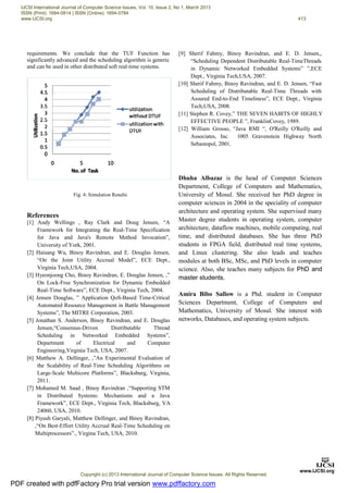 requirements. We conclude that the TUF Function has
significantly advanced and the scheduling algorithm is generic
and can be used in other distributed soft real-time systems.
References
[1] Andy Wellings , Ray Clark and Doug Jensen, “A
Framework for Integrating the Real-Time Specification
for Java and Java's Remote Method Invocation”,
University of York, 2001.
[2] Haisang Wu, Binoy Ravindran, and E. Douglas Jensen,
“On the Joint Utility Accrual Model”, ECE Dept.,
Virginia Tech,USA, 2004.
[3] Hyeonjoong Cho, Binoy Ravindran, E. Douglas Jensen, ,”
On Lock-Free Synchronization for Dynamic Embedded
Real-Time Software”, ECE Dept., Virginia Tech, 2004.
[4] Jensen Douglas, ” Application QoS-Based Time-Critical
Automated Resource Management in Battle Management
Systems”, The MITRE Corporation, 2003.
[5] Jonathan S. Anderson, Binoy Ravindran, and E. Douglas
Jensen,“Consensus-Driven Distributable Thread
Scheduling in Networked Embedded Systems”,
Department of Electrical and Computer
Engineering,Virginia Tech, USA, 2007.
[6] Matthew A. Dellinger, ,”An Experimental Evaluation of
the Scalability of Real-Time Scheduling Algorithms on
Large-Scale Multicore Platforms”, Blacksburg, Virginia,
2011.
[7] Mohamed M. Saad , Binoy Ravindran ,“Supporting STM
in Distributed Systems: Mechanisms and a Java
Framework”, ECE Dept., Virginia Tech, Blacksburg, VA
24060, USA, 2010.
[8] Piyush Garyali, Matthew Dellinger, and Binoy Ravindran,
,“On Best-Effort Utility Accrual Real-Time Scheduling on
Multiprocessors”., Virgina Tech, USA, 2010.
[9] Sherif Fahmy, Binoy Ravindran, and E. D. Jensen,,
“Scheduling Dependent Distributable Real-TimeThreads
in Dynamic Networked Embedded Systems” ”,ECE
Dept., Virginia Tech,USA, 2007.
[10] Sherif Fahmy, Binoy Ravindran, and E. D. Jensen, “Fast
Scheduling of Distributable Real-Time Threads with
Assured End-to-End Timeliness”, ECE Dept., Virginia
Tech,USA, 2008.
[11] Stephen R. Covey,” THE SEVEN HABITS OF HIGHLY
EFFECTIVE PEOPLE ”, FranklinCovey, 1989.
[12] William Grosso, “Java RMI “, O'Reilly O'Reilly and
Associates, Inc. 1005 Gravenstein Highway North
Sebastopol, 2001.
Dhuha Albazaz is the head of Computer Sciences
Department, College of Computers and Mathematics,
University of Mosul. She received her PhD degree in
computer sciences in 2004 in the speciality of computer
architecture and operating system. She supervised many
Master degree students in operating system, computer
architecture, dataflow machines, mobile computing, real
time, and distributed databases. She has three PhD
students in FPGA field, distributed real time systems,
and Linux clustering. She also leads and teaches
modules at both BSc, MSc, and PhD levels in computer
science. Also, she teaches many subjects for PhD and
master students.
Amira Bibo Sallow is a Phd. student in Computer
Sciences Department, College of Computers and
Mathematics, University of Mosul. She interest with
networks, Databases, and operating system subjects.
Fig. 4: Simulation Results
PDF created with pdfFactory Pro trial version www.pdffactory.com
IJCSI International Journal of Computer Science Issues, Vol. 10, Issue 2, No 1, March 2013
ISSN (Print): 1694-0814 | ISSN (Online): 1694-0784
www.IJCSI.org 413
Copyright (c) 2013 International Journal of Computer Science Issues. All Rights Reserved.
 