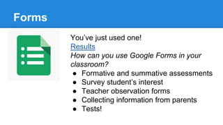 Forms
You’ve just used one!
Results
How can you use Google Forms in your
classroom?
● Formative and summative assessments
● Survey student’s interest
● Teacher observation forms
● Collecting information from parents
● Tests!
 