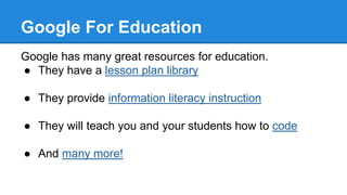 Google For Education
Google has many great resources for education.
● They have a lesson plan library
● They provide information literacy instruction
● They will teach you and your students how to code
● And many more!
 