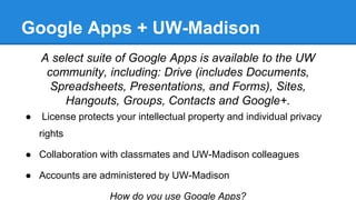 Google Apps + UW-Madison
A select suite of Google Apps is available to the UW
community, including: Drive (includes Documents,
Spreadsheets, Presentations, and Forms), Sites,
Hangouts, Groups, Contacts and Google+.
● License protects your intellectual property and individual privacy
rights
● Collaboration with classmates and UW-Madison colleagues
● Accounts are administered by UW-Madison
How do you use Google Apps?
 