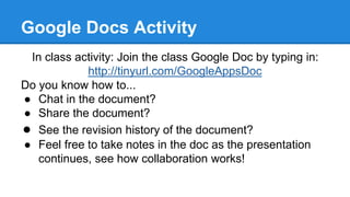 Google Docs Activity
In class activity: Join the class Google Doc by typing in:
http://tinyurl.com/GoogleAppsDoc
Do you know how to...
● Chat in the document?
● Share the document?
● See the revision history of the document?
● Feel free to take notes in the doc as the presentation
continues, see how collaboration works!
 