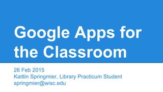 Google Apps for
the Classroom
26 Feb 2015
Kaitlin Springmier, Library Practicum Student
springmier@wisc.edu
 