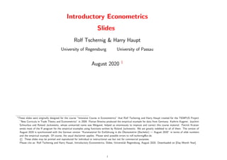 Introductory Econometrics
Slides
Rolf Tschernig & Harry Haupt
University of Regensburg University of Passau
August 2020 1
1
These slides were originally designed for the course ”Intensive Course in Econometrics” that Rolf Tschernig and Harry Haupt created for the TEMPUS Project
”New Curricula in Trade Theory and Econometrics” in 2009. Florian Brezina produced the empirical example for data from Germany. Kathrin Kagerer, Joachim
Schnurbus und Roland Jucknewitz, whose unmarried name was Weigand, helped us enormously to improve and correct this course material. Patrick Kratzer
wrote most of the R program for the empirical examples using functions written by Roland Jucknewitz. We are greatly indebted to all of them. The version of
August 2020 is synchronized with the German version “Kursmaterial für Einführung in die Ökonometrie (Bachelor) — August 2020” in terms of slide numbers
and the empirical example. Of course, the usual disclaimer applies. Please send possible errors to rolf.tschernig@ur.de.
© These slides may be printed and reproduced for individual or instructional use but not for commercial purposes.
Please cite as: Rolf Tschernig and Harry Haupt, Introductory Econometrics, Slides, Universität Regensburg, August 2020. Downloaded on [Day Month Year].
i
 