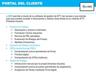 PORTAL DEL CLIENTE
e-OER permite a través de su software de gestión de ETT, dar acceso a sus clientes
para que puedan acceder a documentos y realizar otras tareas en su relación ETT-
Empresa Usuaria:
• Puestos de Trabajo:
 Descripción y anexos multimedia.
 Formación mínima requerida.
 Normas de PRL aplicables.
 Evaluación de Riesgos del Puesto.
 Medidas Preventivas.
• Creación de Ofertas de Empleo.
• CPDs (sobre formato PDF):
 Comprobación previa (pendientes de firma).
 Firmado digital .
 Comprobación de CPDs históricos.
• Partes de Trabajo:
 Introducción manual (por la propia Empresa Usuaria).
 Comprobación previa de partes (pendientes de aceptación).
 Aceptación de Partes mediante Firma digital.
 