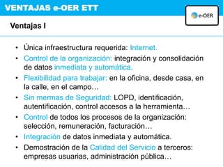 VENTAJAS e-OER ETT
Ventajas I
• Única infraestructura requerida: Internet.
• Control de la organización: integración y consolidación
de datos inmediata y automática.
• Flexibilidad para trabajar: en la oficina, desde casa, en
la calle, en el campo…
• Sin mermas de Seguridad: LOPD, identificación,
autentificación, control accesos a la herramienta…
• Control de todos los procesos de la organización:
selección, remuneración, facturación…
• Integración de datos inmediata y automática.
• Demostración de la Calidad del Servicio a terceros:
empresas usuarias, administración pública…
 