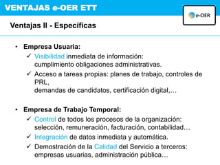 VENTAJAS e-OER ETT
Ventajas II - Específicas
• Empresa Usuaria:
 Visibilidad inmediata de información:
cumplimiento obligaciones administrativas.
 Acceso a tareas propias: planes de trabajo, controles de
PRL,
demandas de candidatos, certificación digital,…
• Empresa de Trabajo Temporal:
 Control de todos los procesos de la organización:
selección, remuneración, facturación, contabilidad…
 Integración de datos inmediata y automática.
 Demostración de la Calidad del Servicio a terceros:
empresas usuarias, administración pública…
 