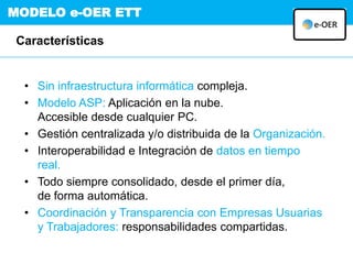 MODELO e-OER ETT
• Sin infraestructura informática compleja.
• Modelo ASP: Aplicación en la nube.
Accesible desde cualquier PC.
• Gestión centralizada y/o distribuida de la Organización.
• Interoperabilidad e Integración de datos en tiempo
real.
• Todo siempre consolidado, desde el primer día,
de forma automática.
• Coordinación y Transparencia con Empresas Usuarias
y Trabajadores: responsabilidades compartidas.
Características
 