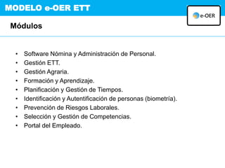 MODELO e-OER ETT
• Software Nómina y Administración de Personal.
• Gestión ETT.
• Gestión Agraria.
• Formación y Aprendizaje.
• Planificación y Gestión de Tiempos.
• Identificación y Autentificación de personas (biometría).
• Prevención de Riesgos Laborales.
• Selección y Gestión de Competencias.
• Portal del Empleado.
Módulos
 
