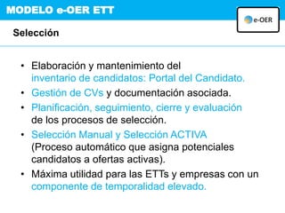 MODELO e-OER ETT
Selección
• Elaboración y mantenimiento del
inventario de candidatos: Portal del Candidato.
• Gestión de CVs y documentación asociada.
• Planificación, seguimiento, cierre y evaluación
de los procesos de selección.
• Selección Manual y Selección ACTIVA
(Proceso automático que asigna potenciales
candidatos a ofertas activas).
• Máxima utilidad para las ETTs y empresas con un
componente de temporalidad elevado.
 