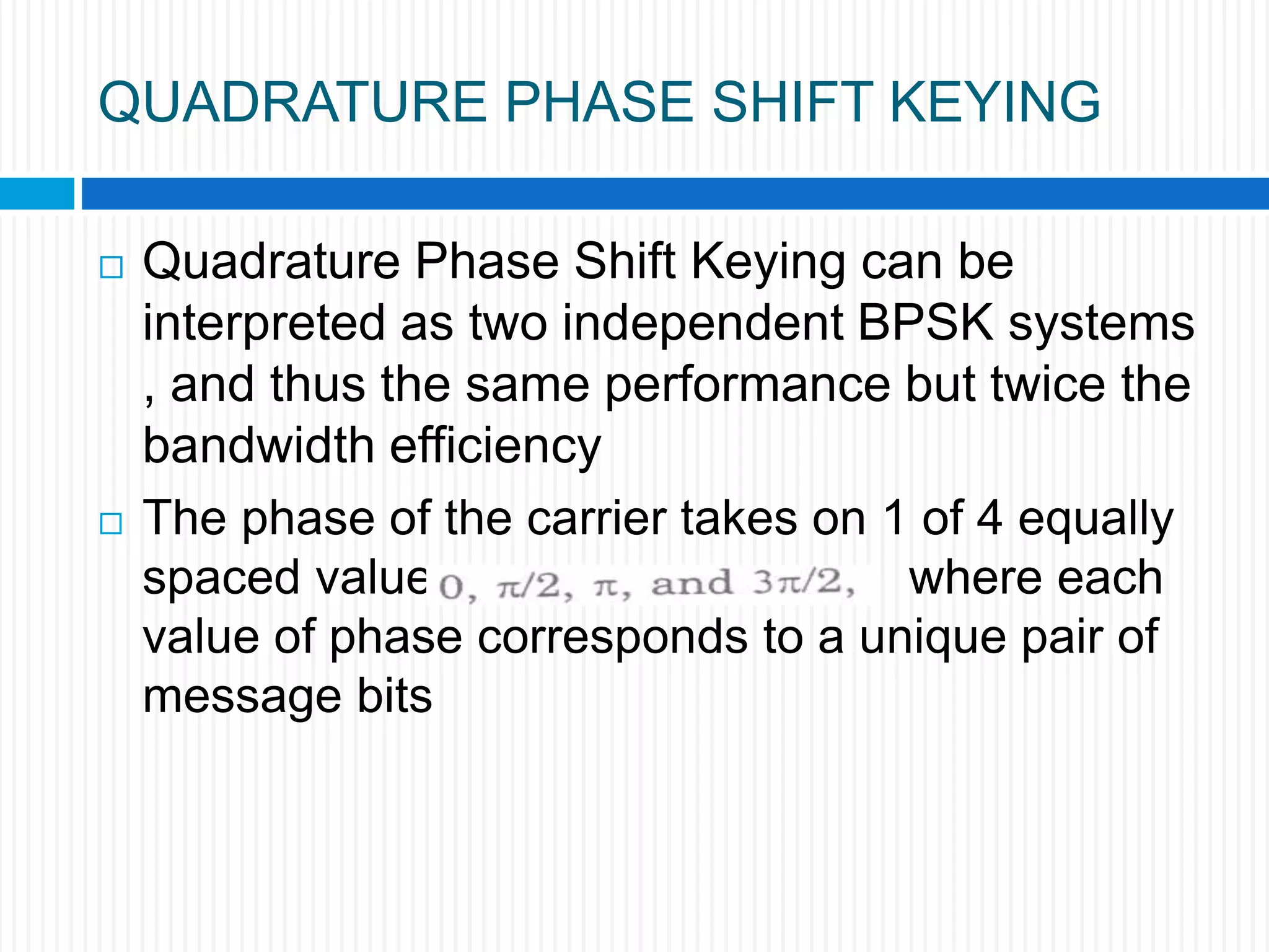 QUADRATURE PHASE SHIFT KEYING
 Quadrature Phase Shift Keying can be
interpreted as two independent BPSK systems
, and thus the same performance but twice the
bandwidth efficiency
 The phase of the carrier takes on 1 of 4 equally
spaced values where each
value of phase corresponds to a unique pair of
message bits
 