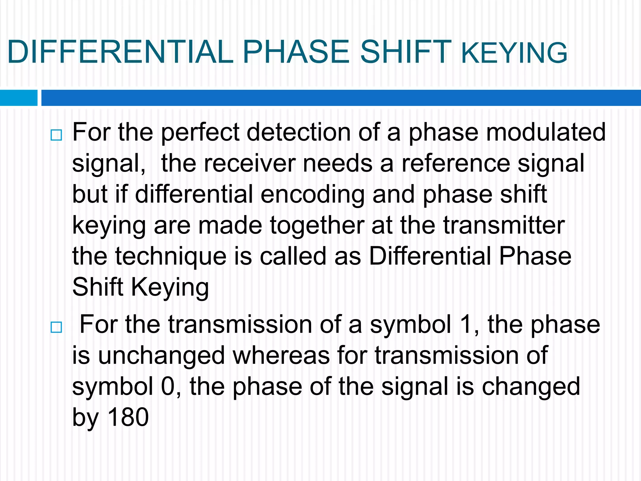 DIFFERENTIAL PHASE SHIFT KEYING
 For the perfect detection of a phase modulated
signal, the receiver needs a reference signal
but if differential encoding and phase shift
keying are made together at the transmitter
the technique is called as Differential Phase
Shift Keying
 For the transmission of a symbol 1, the phase
is unchanged whereas for transmission of
symbol 0, the phase of the signal is changed
by 180
 