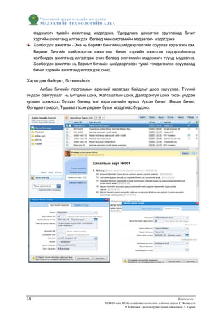 Чингэлтэй эрүүл мэндийн нэгдлийн
        МЭДЭЭЛИЙН ТЕХНОЛОГИЙ Н АЛБА

     мэдээлэгч тухайн ажилтанд мэдэгдэнэ. Удирдлага цохолтоо оруулахад бичиг
     хэргийн ажилтанд илгээгдэх бөгөөд мөн системийн мэдээлэгч мэдэгдэнэ
     Холбогдох ажилтан - Энэ нь баримт бичгийн шийдвэрлэлтийг оруулах хэрэглэгч юм.
     Баримт бичгийг шийдвэрлэх ажилтныг бичиг хэргийн ажилтан тодорхойлоход
     холбогдох ажилтанд илгээгдэж очих бөгөөд системийн мэдээлэгч түүнд мэдээлнэ.
     Холбогдох ажилтан нь баримт бичгийн шийдвэрлэсэн тухай тэмдэглэлээ оруулахад
     бичиг хэргийн ажилтанд илгээгдэж очно.

Харагдах байдал, Screenshots
      Албан бичгийн програмын ерөнхий харагдах байдлыг доор харуулав. Түүний
үндсэн байгуулалт нь Бүтцийн цонх, Жагсаалтын цонх, Дэлгэрэнгүй цонх гэсэн үндсэн
гурван цонхноос бүрдэх бөгөөд нэг хэрэглэгчийн хувьд Ирсэн бичиг, Явсан бичиг,
Өргөдөл гомдол, Тушаал гэсэн дөрвөн бүлэг модулиас бүрдэнэ.




16                                                                                 Бэлтгэсэн:
                                       ЧЭМН-ийн Мэдээллийн технологийн албаны дарга Г.Энхтулга
                                                 ЧЭМН-ийн Цахим бүртгэлийн ажилтан Х.Учрал
 