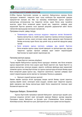 Чингэлтэй эрүүл мэндийн нэгдлийн
      МЭДЭЭЛИЙН ТЕХНОЛОГИЙ Н АЛБА

3.5 ХУРЛЫН БҮРТГЭЛИЙН ПРОГРАМ
Е-Office Хурлын бүртгэлийн програм нь хэрэглэгч байгууллагын хүрээнд болох
хурлуудын төлөвлөлт, тэмдэглэл зэрэг түүнд холбогдох бүх мэдээллийг удирдах
зориулалттай програм юм. Мөн тус програмд төлөвлөгдсөн хурлын мэдээлэл
оролцогчдод илгээгдсэнээр тэд тэмдэглэл хөтлөн, хурал болох үеэр түүнийгээ
ашиглах, хурал болж өнгөрсний дараа түүний ирц, тэмдэглэл, шийдвэр зэрэг
мэдээллийг бүртгэж архивлах гэсэн ерөнхий үйлдлийн дараалалтай хайлт болон
тайлангийн функцүүдээр хангагдсан програм юм.
Програмын онцлог, давуу талууд
         Төлөвлөгдсөн хуралд хэлэлцэх асуудлын тэмдэглэл хөтлөх боломжтой.
         Хуралд оролцогчид нь тухайн хурлын зорилгын хүрээнд хэлэлцэх асуудлын
         тэмдэглэл хөтлөх, санал сэтгэгдэл нэмэх, файл хавсаргах зэрэг боломжтой
         бөгөөд ингэснээр хурал болох үед цагийг илүү үр ашигтай зарцуулах давуу
         талтай.
         Болж өнгөрсөн хурлын протокол, шийдвэр, ирц зэргийг бүртгэнэ
         Болж өнгөрсөн хурлын хувьд түүний хариуцагч нь оролцогчдын ирц, хурлын
         тэмдэглэл, хурлаас гаргасан шийдвэр зэрэг нэмэлт мэдээллүүдийг
         бүртгэснээр тус хурал архивт хадгалагдах юм.


Програмд оролцох дүрүүд
         Хурал бүртгэгч (хөтлөн удирдагч)
Тэрээр өөрийн байгууллагын хүрээнд болох хурлуудыг төлөвлөх, мөн болж өнгөрсөн
хурлын мэдээллийг хөтлөх гэсэн үндсэн үүрэг бүхий хэрэглэгч юм. Хурал бүртгэгч нь
хуралд оролцогчид, хэлэлцэх асуудал, зорилго, холбогдох файлууд зэрэг мэдээллийг
төлөвлөж хурлыг системд бүртгэснээр тус хурлын оролцогчдод илгээгдэх бөгөөд хурал
болж өнгөрсний дараа хурлын ирц, тэмдэглэл (протокол), гаргасан шийдвэр зэрэг
нэмэлт мэдээллүүдээр хангах зэргээр тус програмыг бүхэлд нь удирдана.

         Оролцогч (хуралд оролцох эрхтэй)
Зөвхөн өөрийн оролцох ѐстой хурлуудад хандах эрхтэй бөгөөд түүний зорилгын
хүрээнд өөрийн санал, хэлэлцвэл зохих асуудал, санамж зэрэг тэмдэглэл оруулах,
файл хавсаргах мөн бусад оролцогчдын файл болон мэдээлэлтэй танилцах зэрэг
боломжтой хэрэглэгч юм.


Харагдах байдал, Screenshots
      Хурлын бүртгэлийн програмын ерөнхий байгуулалт, оролцогчдын ирцийн цонх,
хэлэлцэх асуудлын хөтлөлт зэрэг хэсгүүдийн харагдах байдлыг зургаар харуулав.
Програмын үндсэн байгуулалт нь Бүтцийн цонх (Төлөвлөгдсөн, Болж өнгөрсөн,
Календарьчилсан), Жагсаалтын цонх, Дэлгэрэнгүй цонх гэсэн гурван хэсгээс бүрдэнэ.




26                                                                               Бэлтгэсэн:
                                     ЧЭМН-ийн Мэдээллийн технологийн албаны дарга Г.Энхтулга
                                               ЧЭМН-ийн Цахим бүртгэлийн ажилтан Х.Учрал
 