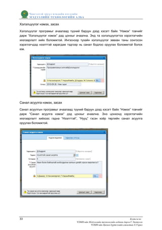 Чингэлтэй эрүүл мэндийн нэгдлийн
      МЭДЭЭЛИЙН ТЕХНОЛОГИЙ Н АЛБА

Хэлэлцүүлэг нэмэх, засах

Хэлэлцүүлэг програмыг ачаалаад түүний баруун дээд хэсэгт байх “Нэмэх” товчийг
дарж “Хэлэлцүүлэг нэмэх” дэд цонхыг ачаална. Энд та хэлэлцүүлэгтээ хэрэглэгчийн
хязгаарлалт хийх боломжтой. Ингэснээр тухайн хэлэлцүүлэг зөвхөн таны сонгосон
хэрэглэгчдэд нээлттэй харагдаж тэдгээр нь санал бодлоо оруулах боломжтой болох
юм.




Санал асуулга нэмэх, засах

Санал асуулгын програмыг ачаалаад түүний баруун дээд хэсэгт байх “Нэмэх” товчийг
дарж “Санал асуулга нэмэх” дэд цонхыг ачаална. Энэ цонхонд хэрэглэгчийн
хязгаарлалт хийхээс гадна “Нээлттэй”, “Нууц” гэсэн хоѐр төрлийн санал асуулга
оруулах боломжтой.




33                                                                               Бэлтгэсэн:
                                     ЧЭМН-ийн Мэдээллийн технологийн албаны дарга Г.Энхтулга
                                               ЧЭМН-ийн Цахим бүртгэлийн ажилтан Х.Учрал
 
