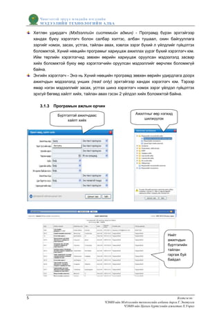 Чингэлтэй эрүүл мэндийн нэгдлийн
       МЭДЭЭЛИЙН ТЕХНОЛОГИЙ Н АЛБА

    Хөтлөн удирдагч (Мэдээллийн системийн админ) - Програмд бүрэн эрхтэйгээр
    хандах буюу хэрэглэгч болон салбар хэлтэс, албан тушаал, охин байгууллага
    зэргийг нэмэх, засах, устгах, тайлан авах, хэвлэх зэрэг бүхий л үйлдлийг гүйцэтгэх
    боломжтой, Хүний нөөцийн програмыг хариуцаж ажиллах үүрэг бүхий хэрэглэгч юм.
    Ийм төрлийн хэрэглэгчид зөвхөн өөрийн хариуцаж оруулсан мэдээлэлд засвар
    хийх боломжтой буюу өөр хэрэглэгчийн оруулсан мэдээллийг өөрчлөх боломжгүй
    байна.
    Энгийн хэрэглэгч - Энэ нь Хүний нөөцийн програмд зөвхөн өөрийн удирдлага доорх
    ажилчдын мэдээлэлд унших (read only) эрхтэйгээр хандах хэрэглэгч юм. Тэрээр
    ямар нэгэн мэдээллийг засах, устгах шинэ хэрэглэгч нэмэх зэрэг үйлдэл гүйцэтгэх
    эрхгүй бөгөөд хайлт хийх, тайлан авах гэсэн 2 үйлдэл хийх боломжтой байна.

       3.1.3   Програмын ажлын орчин

                Бүртгэлтэй ажилчдаас                      Ажилтныг өөр нэгжид
                     хайлт хийх                               шилжүүлэх




                                                                              Нийт
                                                                              ажилчдын
                                                                              бүртгэлийн
                                                                              тайлан
                                                                              гаргаж буй
                                                                              байдал




5                                                                                   Бэлтгэсэн:
                                        ЧЭМН-ийн Мэдээллийн технологийн албаны дарга Г.Энхтулга
                                                  ЧЭМН-ийн Цахим бүртгэлийн ажилтан Х.Учрал
 
