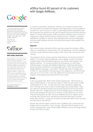 eOffice found 40 percent of its customers
                                         with Google AdWords.




                                         In a world of consultants, freelancers, startups, and incessant business travel,
“This year’s sales and number            the virtual office has evolved from being an avant-garde trend to being a staple of
of active clients have grown
400 percent over last year, and          business life. Since its launch in 2002, London-based eOffice (www.eoffice.net)
that’s an indicator we are spending      has recognized this evolution as the need for flexible business and office solutions.
the bulk of our online marketing         Based in a central Soho location, eOffice provides an extensive menu of services
budget in the right place – with         ranging from startup office facilities to meeting rooms to “hotdesks,” providing
Google AdWords.”
                                         workstations available on demand. More traditional office services (messengers,
Paolo Mucelli                            printing, postal handing, voicemail and teleconferencing) are also available from
Founder and CEO,
eOffice                                  the company.

                                         Approach
                                         Well suited to today’s demand for office amenities without the overhead, eOffice
                                         relies on a marketing mix of promotions, PR, and advertising. Its online marketing
                                         activities include directory listings, portals, email, banner ads, and pay-per-click
                                         services.
ABOUT GOOGLE ADVERTISING
                                         The purpose of all this activity, says Pier Paolo Mucelli, the founder and CEO of
Google AdWords is the world’s largest    eOffice, is to achieve several imperatives: reach a greater number of qualified
search advertising programme,
                                         prospects; gain more international exposure; and convert more prospects into
currently used by more than 150,000
businesses to gain new customers cost-   paying customers. “As a young company, the only way we can meet these
effectively. AdWords uses keywords       ambitious goals is through very targeted programmes. Traditional advertising
to precisely target ad delivery to web   would have been prohibitive to our young organization. That’s why we started a
users seeking information about a
                                         Google AdWords campaign in July 2002.” Mucelli adds that as a Google user
particular product or service. The
program is based on cost-per-click       himself, he “was attracted to the easy setup of the programme, and the fact that
(CPC) pricing, so advertisers only pay   there are no minimum fees.” As a test, eOffice first ran ads based on 20 or 30
when an ad is clicked on. Advertisers    keywords, and probably spent about £20 the first month.
can take advantage of an extremely
broad distribution network, and choose   Results
the level of support and spending
appropriate for their business.          It was a successful test. Within three months, Mucelli says, “We had built up
                                         some 4,000 keywords. In the last four months of 2002, we saw nearly 13,500
For more information, go to              clickthroughs to our site – far more than we’d seen using other programmes.
www.google.co.uk/ads
                                         And in the year since, that number of clickthroughs has actually tripled. These
                                         are viable and interested prospects we are reaching that we did not see before.”
                                         Mucelli notes that, “Google users tend to be technology savvy, and that means
                                         they quickly recognise the value of our services, and are ready to act on them.
                                         They are seeking what we offer. And since AdWords ads are so relevant, we are
                                         receiving more business from international clients who have need of London-
                                         based office services – companies we would not have been able to reach any other
                                         way that was as cost-effective.”
                                         Mucelli also cites the higher conversion rate of AdWords ads as more proof that
                                         Google users are responsive. In fact, he says, “We know that 25 percent of our
                                         current customers have come through Google AdWords, and this lot are generating
                                         at least £250,000 annually.”
 