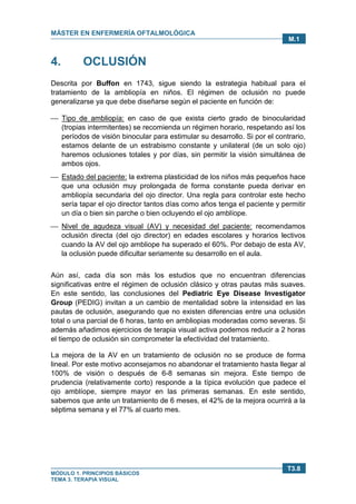 MÁSTER EN ENFERMERÍA OFTALMOLÓGICA
MÓDULO 1. PRINCIPIOS BÁSICOS
TEMA 3. TERAPIA VISUAL
T3.8
M.1
4. OCLUSIÓN
Descrita por Buffon en 1743, sigue siendo la estrategia habitual para el
tratamiento de la ambliopía en niños. El régimen de oclusión no puede
generalizarse ya que debe diseñarse según el paciente en función de:
 Tipo de ambliopía: en caso de que exista cierto grado de binocularidad
(tropias intermitentes) se recomienda un régimen horario, respetando así los
períodos de visión binocular para estimular su desarrollo. Si por el contrario,
estamos delante de un estrabismo constante y unilateral (de un solo ojo)
haremos oclusiones totales y por días, sin permitir la visión simultánea de
ambos ojos.
 Estado del paciente: la extrema plasticidad de los niños más pequeños hace
que una oclusión muy prolongada de forma constante pueda derivar en
ambliopía secundaria del ojo director. Una regla para controlar este hecho
sería tapar el ojo director tantos días como años tenga el paciente y permitir
un día o bien sin parche o bien ocluyendo el ojo amblíope.
 Nivel de agudeza visual (AV) y necesidad del paciente: recomendamos
oclusión directa (del ojo director) en edades escolares y horarios lectivos
cuando la AV del ojo ambliope ha superado el 60%. Por debajo de esta AV,
la oclusión puede dificultar seriamente su desarrollo en el aula.
Aún así, cada día son más los estudios que no encuentran diferencias
significativas entre el régimen de oclusión clásico y otras pautas más suaves.
En este sentido, las conclusiones del Pediatric Eye Disease Investigator
Group (PEDIG) invitan a un cambio de mentalidad sobre la intensidad en las
pautas de oclusión, asegurando que no existen diferencias entre una oclusión
total o una parcial de 6 horas, tanto en ambliopias moderadas como severas. Si
además añadimos ejercicios de terapia visual activa podemos reducir a 2 horas
el tiempo de oclusión sin comprometer la efectividad del tratamiento.
La mejora de la AV en un tratamiento de oclusión no se produce de forma
lineal. Por este motivo aconsejamos no abandonar el tratamiento hasta llegar al
100% de visión o después de 6-8 semanas sin mejora. Este tiempo de
prudencia (relativamente corto) responde a la típica evolución que padece el
ojo amblíope, siempre mayor en las primeras semanas. En este sentido,
sabemos que ante un tratamiento de 6 meses, el 42% de la mejora ocurrirá a la
séptima semana y el 77% al cuarto mes.
 