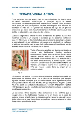 MÁSTER EN ENFERMERÍA OFTALMOLÓGICA
MÓDULO 1. PRINCIPIOS BÁSICOS
TEMA 3. TERAPIA VISUAL
T3.10
M.1
6. TERAPIA VISUAL ACTIVA
Como ya hemos visto con anterioridad, muchas disfunciones del sistema visual
no tienen tratamiento farmacológico ni quirúrgico alguno ni pueden
solucionarse con sistemas pasivos de terapia visual. En estos casos, la terapia
visual activa, es decir, los ejercicios visuales, son la opción más indicada. Su
potencial va más allá de ejercitar los músculos del ojo. Es un proceso
terapéutico que incide en la maduración sensorio motriz del sistema visual para
facilitar su adaptación a las exigencias del entorno.
Cualquier programa de terapia visual se compone de dos partes: la parte más
mecánica consiste en un conjunto de ejercicios que los pacientes realizan en
casa (10-15 minutos al dia). Este trabajo se complementa con el aprendizaje y
la automatización de las habilidades entrenadas cuya adquisición se realiza en
el gabinete optométrico bajo la supervisión del profesional, permitiendo que los
avances conseguidos se mantengan en el tiempo.
Tanto niños como adultos son buenos candidatos a
mejorar sus habilidades visuales mediante
entrenamiento. Según algunos autores, los primeros,
además, pueden mejorar su rendimiento escolar
después de un tratamiento debido a la relación directa
que existe entre la visión y el aprendizaje tal y como
demuestra un estudio de la fundación Instituto de las
Ciencias Visuales de Madrid donde se afirma que el
30% del fracaso escolar tiene su origen en un
problema visual.
Fig. 3
En cuanto a los adultos, no existe límite aparente de edad para recuperar las
alteraciones del sistema visual. En el caso de la ambliopía, por ejemplo,
algunos estudios concluyen que una recuperación visual significativa puede
conseguirse hasta los 18 años (PEDIG, 2004) y en personas mayores (Chen,
P.L et col. 2008) con un tratamiento adecuado. También Wick (1997) y Cohen
(1984) aseguran que los resultados de las anomalías binoculares en pacientes
présbitas son excelentes.
La experiencia clínica refuerza estas afirmaciones i nos confirma que la
recuperación de las habilidades visuales no va en función de la edad del
paciente sino de la tipología de la afectación, de forma que la edad, aún ser un
factor determinante para el pronóstico no puede ser nunca un argumento válido
de exclusión para el tratamiento.
 