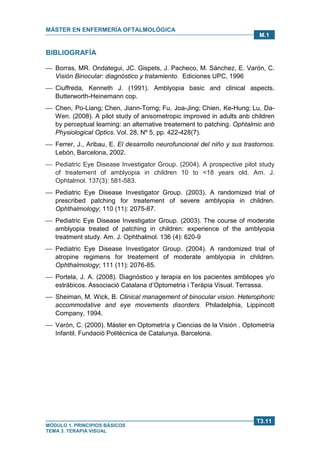 MÁSTER EN ENFERMERÍA OFTALMOLÓGICA
MÓDULO 1. PRINCIPIOS BÁSICOS
TEMA 3. TERAPIA VISUAL
T3.11
M.1
BIBLIOGRAFÍA
 Borras, MR. Ondategui, JC. Gispets, J. Pacheco, M. Sánchez, E. Varón, C.
Visión Binocular: diagnóstico y tratamiento. Ediciones UPC, 1996
 Ciuffreda, Kenneth J. (1991). Amblyopia basic and clinical aspects.
Butterworth-Heinemann cop.
 Chen, Po-Liang; Chen, Jiann-Torng; Fu, Joa-Jing; Chien, Ke-Hung; Lu, Da-
Wen. (2008). A pilot study of anisometropic improved in adults anb children
by perceptual learning: an alternative treatement to patching. Ophtalmic anb
Physiological Optics. Vol. 28, Nº 5, pp. 422-428(7).
 Ferrer, J., Aribau, E. El desarrollo neurofuncional del niño y sus trastornos.
Lebón, Barcelona, 2002.
 Pediatric Eye Disease Investigator Group. (2004). A prospective pilot study
of treatement of amblyopia in children 10 to <18 years old. Am. J.
Ophtalmol. 137(3): 581-583.
 Pediatric Eye Disease Investigator Group. (2003). A randomized trial of
prescribed patching for treatement of severe amblyopia in children.
Ophthalmology; 110 (11): 2075-87.
 Pediatric Eye Disease Investigator Group. (2003). The course of moderate
amblyopia treated of patching in children: experience of the amblyopia
treatment study. Am. J. Ophthalmol. 136 (4): 620-9
 Pediatric Eye Disease Investigator Group. (2004). A randomized trial of
atropine regimens for treatement of moderate amblyopia in children.
Ophthalmology; 111 (11): 2076-85.
 Portela, J. A. (2008). Diagnóstico y terapia en los pacientes ambliopes y/o
estrábicos. Associació Catalana d’Optometria i Teràpia Visual. Terrassa.
 Sheiman, M. Wick, B. Clinical management of binocular vision. Heterophoric
accommodative and eye movements disorders. Philadelphia, Lippincott
Company, 1994.
 Varón, C. (2000). Màster en Optometría y Ciencias de la Visión . Optometría
Infantil. Fundació Politècnica de Catalunya. Barcelona.
 