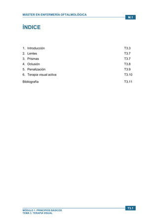 MÁSTER EN ENFERMERÍA OFTALMOLÓGICA
MÓDULO 1. PRINCIPIOS BÁSICOS
TEMA 3. TERAPIA VISUAL
T3.1
M.1
ÍNDICE
1. Introducción T3.3
2. Lentes T3.7
3. Prismas T3.7
4. Oclusión T3.8
5. Penalización T3.9
6. Terapia visual activa T3.10
Bibliografía T3.11
 