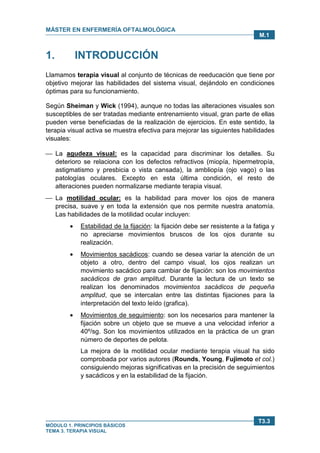 MÁSTER EN ENFERMERÍA OFTALMOLÓGICA
MÓDULO 1. PRINCIPIOS BÁSICOS
TEMA 3. TERAPIA VISUAL
T3.3
M.1
1. INTRODUCCIÓN
Llamamos terapia visual al conjunto de técnicas de reeducación que tiene por
objetivo mejorar las habilidades del sistema visual, dejándolo en condiciones
óptimas para su funcionamiento.
Según Sheiman y Wick (1994), aunque no todas las alteraciones visuales son
susceptibles de ser tratadas mediante entrenamiento visual, gran parte de ellas
pueden verse beneficiadas de la realización de ejercicios. En este sentido, la
terapia visual activa se muestra efectiva para mejorar las siguientes habilidades
visuales:
 La agudeza visual: es la capacidad para discriminar los detalles. Su
deterioro se relaciona con los defectos refractivos (miopía, hipermetropía,
astigmatismo y presbicia o vista cansada), la ambliopía (ojo vago) o las
patologías oculares. Excepto en esta última condición, el resto de
alteraciones pueden normalizarse mediante terapia visual.
 La motilidad ocular: es la habilidad para mover los ojos de manera
precisa, suave y en toda la extensión que nos permite nuestra anatomía.
Las habilidades de la motilidad ocular incluyen:
• Estabilidad de la fijación: la fijación debe ser resistente a la fatiga y
no apreciarse movimientos bruscos de los ojos durante su
realización.
• Movimientos sacádicos: cuando se desea variar la atención de un
objeto a otro, dentro del campo visual, los ojos realizan un
movimiento sacádico para cambiar de fijación: son los movimientos
sacádicos de gran amplitud. Durante la lectura de un texto se
realizan los denominados movimientos sacádicos de pequeña
amplitud, que se intercalan entre las distintas fijaciones para la
interpretación del texto leído (grafica).
• Movimientos de seguimiento: son los necesarios para mantener la
fijación sobre un objeto que se mueve a una velocidad inferior a
40º/sg. Son los movimientos utilizados en la práctica de un gran
número de deportes de pelota.
La mejora de la motilidad ocular mediante terapia visual ha sido
comprobada por varios autores (Rounds, Young, Fujimoto et col.)
consiguiendo mejoras significativas en la precisión de seguimientos
y sacádicos y en la estabilidad de la fijación.
 