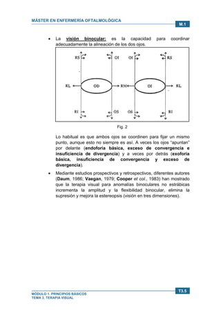 MÁSTER EN ENFERMERÍA OFTALMOLÓGICA
MÓDULO 1. PRINCIPIOS BÁSICOS
TEMA 3. TERAPIA VISUAL
T3.5
M.1
• La visión binocular: es la capacidad para coordinar
adecuadamente la alineación de los dos ojos.
Fig. 2
Lo habitual es que ambos ojos se coordinen para fijar un mismo
punto, aunque esto no siempre es así. A veces los ojos “apuntan”
por delante (endoforia básica, exceso de convergencia e
insuficiencia de divergencia) y a veces por detrás (exoforia
básica, insuficiencia de convergencia y exceso de
divergencia).
• Mediante estudios prospectivos y retrospectivos, diferentes autores
(Daum, 1986; Vaegan, 1979; Cooper et col., 1983) han mostrado
que la terapia visual para anomalías binoculares no estrábicas
incrementa la amplitud y la flexibilidad binocular, elimina la
supresión y mejora la estereopsis (visión en tres dimensiones).
 