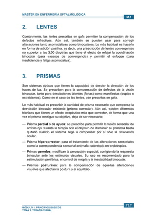 MÁSTER EN ENFERMERÍA OFTALMOLÓGICA
MÓDULO 1. PRINCIPIOS BÁSICOS
TEMA 3. TERAPIA VISUAL
T3.7
M.1
2. LENTES
Comúnmente, las lentes prescritas en gafa permiten la compensación de los
defectos refractivos. Aún así, también se pueden usar para corregir
alteraciones tanto acomodativas como binoculares. Lo más habitual es hacerlo
en forma de adición positiva, es decir, una prescripción de lentes convergentes
no superior a las 3.00 dioptrías que tiene el efecto de relajar la coordinación
binocular (para excesos de convergencia) y permitir el enfoque (para
insuficiencia y fatiga acomodativa).
3. PRISMAS
Son sistemas ópticos que tienen la capacidad de desviar la dirección de los
haces de luz. Se prescriben para la compensación de defectos de la visión
binocular, tanto para desviaciones latentes (forias) como manifiestas (tropias o
estrabismos). Como en el caso de las lentes, van prescritos en gafa.
Lo más habitual es prescribir la cantidad de prisma necesario que compense la
desviación binocular existente (prisma corrector). Aún así, existen diferentes
técnicas que tienen un efecto terapéutico más que corrector, de forma que una
vez el prisma consigue su objetivo, deja de ser necesario:
 Prisma parcial o de ayuda: se prescribe para permitir la fusión sensorial de
ambos ojo durante la terapia con el objetivo de disminuir su potencia hasta
quitarlo cuando el sistema llega a compensar por sí sólo la desviación
ocular.
 Prisma hipercorrector: para el tratamiento de las alteraciones sensoriales
como la correspondencia sensorial anómala, sobretodo en endotropias.
 Primas gemelos: modifican la percepción espacial, corrigiendo la respuesta
binocular ante los estímulos visuales. Su uso es recomendado para la
estimulación periférica, el control de miopía y la inestabilidad binocular.
 Prismas posturales: para la compensación de aquellas alteraciones
visuales que afectan la postura y el equilibrio.
 