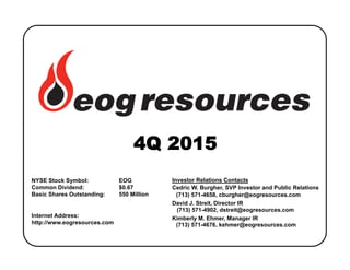 NYSE Stock Symbol: EOG
Common Dividend: $0.67
Basic Shares Outstanding: 550 Million
Internet Address:
http://www.eogresources.com
Investor Relations Contacts
Cedric W. Burgher, SVP Investor and Public Relations
(713) 571-4658, cburgher@eogresources.com
David J. Streit, Director IR
(713) 571-4902, dstreit@eogresources.com
Kimberly M. Ehmer, Manager IR
(713) 571-4676, kehmer@eogresources.com
 