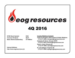 NYSE Stock Symbol: EOG
Common Dividend: $0.67
Basic Shares Outstanding: 577 Million
Internet Address:
http://www.eogresources.com
4Q 2016
Investor Relations Contacts
Cedric W. Burgher, SVP Investor & Public Relations
(713) 571-4658, cburgher@eogresources.com
Kimberly M. Ehmer, Director IR/PR
(713) 571-4676, kehmer@eogresources.com
David J. Streit, Director IR
(713) 571-4902, dstreit@eogresources.com
W. John Wagner, Engineer IR
(713) 571-4404, wjwagner@eogresources.com
 