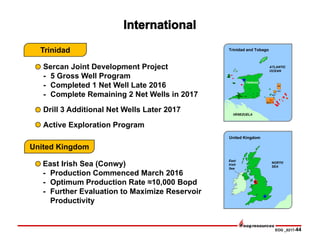EOG _0217-44
East Irish Sea (Conwy)
- Production Commenced March 2016
- Optimum Production Rate ≈10,000 Bopd
- Further Evaluation to Maximize Reservoir
Productivity
Sercan Joint Development Project
- 5 Gross Well Program
- Completed 1 Net Well Late 2016
- Complete Remaining 2 Net Wells in 2017
Drill 3 Additional Net Wells Later 2017
Active Exploration Program
TRINIDAD
ATLANTIC
OCEAN
U(a)
VENEZUELA
4(a)
U(b)
SECC
NORTH
SEA
East
Irish
Sea
Trinidad and Tobago
United Kingdom
Trinidad
United Kingdom
 