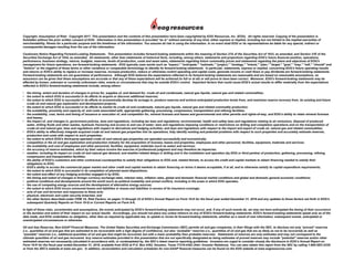 Copyright; Assumption of Risk: Copyright 2017. This presentation and the contents of this presentation have been copyrighted by EOG Resources, Inc. (EOG). All rights reserved. Copying of the presentation is
forbidden without the prior written consent of EOG. Information in this presentation is provided “as is” without warranty of any kind, either express or implied, including but not limited to the implied warranties of
merchantability, fitness for a particular purpose and the timeliness of the information. You assume all risk in using the information. In no event shall EOG or its representatives be liable for any special, indirect or
consequential damages resulting from the use of the information.
Cautionary Notice Regarding Forward-Looking Statements: This presentation includes forward-looking statements within the meaning of Section 27A of the Securities Act of 1933, as amended, and Section 21E of the
Securities Exchange Act of 1934, as amended. All statements, other than statements of historical facts, including, among others, statements and projections regarding EOG's future financial position, operations,
performance, business strategy, returns, budgets, reserves, levels of production, costs and asset sales, statements regarding future commodity prices and statements regarding the plans and objectives of EOG's
management for future operations, are forward-looking statements. EOG typically uses words such as "expect," "anticipate," "estimate," "project," "strategy," "intend," "plan," "target," "goal," "may," "will," "should" and
"believe" or the negative of those terms or other variations or comparable terminology to identify its forward-looking statements. In particular, statements, express or implied, concerning EOG's future operating results
and returns or EOG's ability to replace or increase reserves, increase production, reduce or otherwise control operating and capital costs, generate income or cash flows or pay dividends are forward-looking statements.
Forward-looking statements are not guarantees of performance. Although EOG believes the expectations reflected in its forward-looking statements are reasonable and are based on reasonable assumptions, no
assurance can be given that these assumptions are accurate or that any of these expectations will be achieved (in full or at all) or will prove to have been correct. Moreover, EOG's forward-looking statements may be
affected by known, unknown or currently unforeseen risks, events or circumstances that may be outside EOG's control. Important factors that could cause EOG's actual results to differ materially from the expectations
reflected in EOG's forward-looking statements include, among others:
• the timing, extent and duration of changes in prices for, supplies of, and demand for, crude oil and condensate, natural gas liquids, natural gas and related commodities;
• the extent to which EOG is successful in its efforts to acquire or discover additional reserves;
• the extent to which EOG is successful in its efforts to economically develop its acreage in, produce reserves and achieve anticipated production levels from, and maximize reserve recovery from, its existing and future
crude oil and natural gas exploration and development projects;
• the extent to which EOG is successful in its efforts to market its crude oil and condensate, natural gas liquids, natural gas and related commodity production;
• the availability, proximity and capacity of, and costs associated with, appropriate gathering, processing, compression, transportation and refining facilities;
• the availability, cost, terms and timing of issuance or execution of, and competition for, mineral licenses and leases and governmental and other permits and rights-of-way, and EOG’s ability to retain mineral licenses
and leases;
• the impact of, and changes in, government policies, laws and regulations, including tax laws and regulations; environmental, health and safety laws and regulations relating to air emissions, disposal of produced
water, drilling fluids and other wastes, hydraulic fracturing and access to and use of water; laws and regulations imposing conditions or restrictions on drilling and completion operations and on the transportation of
crude oil and natural gas; laws and regulations with respect to derivatives and hedging activities; and laws and regulations with respect to the import and export of crude oil, natural gas and related commodities;
• EOG's ability to effectively integrate acquired crude oil and natural gas properties into its operations, fully identify existing and potential problems with respect to such properties and accurately estimate reserves,
production and costs with respect to such properties;
• the extent to which EOG's third-party-operated crude oil and natural gas properties are operated successfully and economically;
• competition in the oil and gas exploration and production industry for the acquisition of licenses, leases and properties, employees and other personnel, facilities, equipment, materials and services;
• the availability and cost of employees and other personnel, facilities, equipment, materials (such as water) and services;
• the accuracy of reserve estimates, which by their nature involve the exercise of professional judgment and may therefore be imprecise;
• weather, including its impact on crude oil and natural gas demand, and weather-related delays in drilling and in the installation and operation (by EOG or third parties) of production, gathering, processing, refining,
compression and transportation facilities;
• the ability of EOG's customers and other contractual counterparties to satisfy their obligations to EOG and, related thereto, to access the credit and capital markets to obtain financing needed to satisfy their
obligations to EOG;
• EOG's ability to access the commercial paper market and other credit and capital markets to obtain financing on terms it deems acceptable, if at all, and to otherwise satisfy its capital expenditure requirements;
• the extent to which EOG is successful in its completion of planned asset dispositions;
• the extent and effect of any hedging activities engaged in by EOG;
• the timing and extent of changes in foreign currency exchange rates, interest rates, inflation rates, global and domestic financial market conditions and global and domestic general economic conditions;
• political conditions and developments around the world (such as political instability and armed conflict), including in the areas in which EOG operates;
• the use of competing energy sources and the development of alternative energy sources;
• the extent to which EOG incurs uninsured losses and liabilities or losses and liabilities in excess of its insurance coverage;
• acts of war and terrorism and responses to these acts;
• physical, electronic and cyber security breaches; and
• the other factors described under ITEM 1A, Risk Factors, on pages 13 through 22 of EOG’s Annual Report on Form 10-K for the fiscal year ended December 31, 2016 and any updates to those factors set forth in EOG's
subsequent Quarterly Reports on Form 10-Q or Current Reports on Form 8-K.
In light of these risks, uncertainties and assumptions, the events anticipated by EOG's forward-looking statements may not occur, and, if any of such events do, we may not have anticipated the timing of their occurrence
or the duration and extent of their impact on our actual results. Accordingly, you should not place any undue reliance on any of EOG's forward-looking statements. EOG's forward-looking statements speak only as of the
date made, and EOG undertakes no obligation, other than as required by applicable law, to update or revise its forward-looking statements, whether as a result of new information, subsequent events, anticipated or
unanticipated circumstances or otherwise.
Oil and Gas Reserves; Non-GAAP Financial Measures: The United States Securities and Exchange Commission (SEC) permits oil and gas companies, in their filings with the SEC, to disclose not only “proved” reserves
(i.e., quantities of oil and gas that are estimated to be recoverable with a high degree of confidence), but also “probable” reserves (i.e., quantities of oil and gas that are as likely as not to be recovered) as well as
“possible” reserves (i.e., additional quantities of oil and gas that might be recovered, but with a lower probability than probable reserves). Statements of reserves are only estimates and may not correspond to the
ultimate quantities of oil and gas recovered. Any reserve estimates provided in this presentation that are not specifically designated as being estimates of proved reserves may include "potential" reserves and/or other
estimated reserves not necessarily calculated in accordance with, or contemplated by, the SEC’s latest reserve reporting guidelines. Investors are urged to consider closely the disclosure in EOG’s Annual Report on
Form 10-K for the fiscal year ended December 31, 2016, available from EOG at P.O. Box 4362, Houston, Texas 77210-4362 (Attn: Investor Relations). You can also obtain this report from the SEC by calling 1-800-SEC-0330
or from the SEC's website at www.sec.gov. In addition, reconciliation and calculation schedules for non-GAAP financial measures can be found on the EOG website at www.eogresources.com.
 
