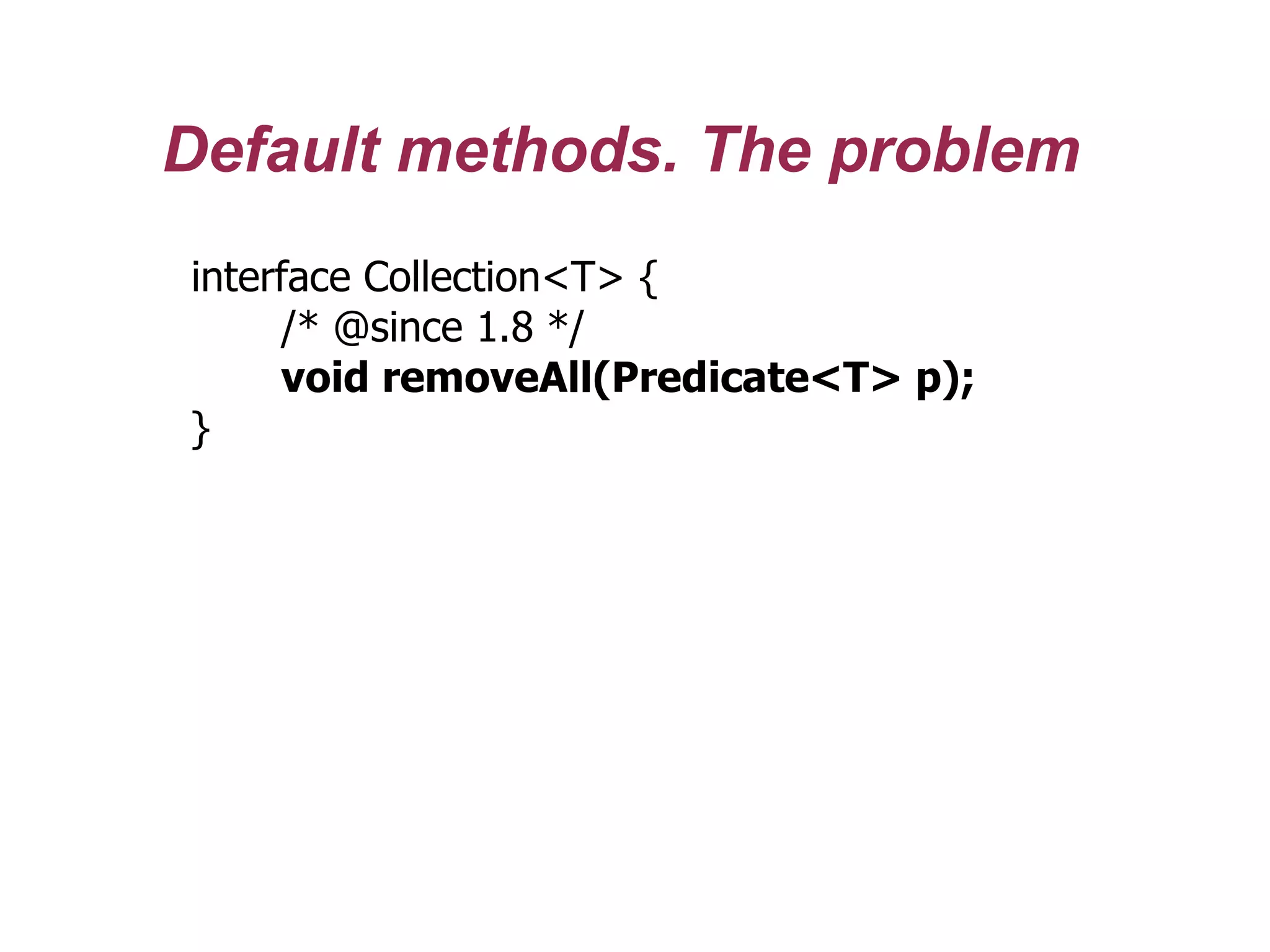 Default methods. The problem
interface Collection<T> {
/* @since 1.8 */
void removeAll(Predicate<T> p);
}
 