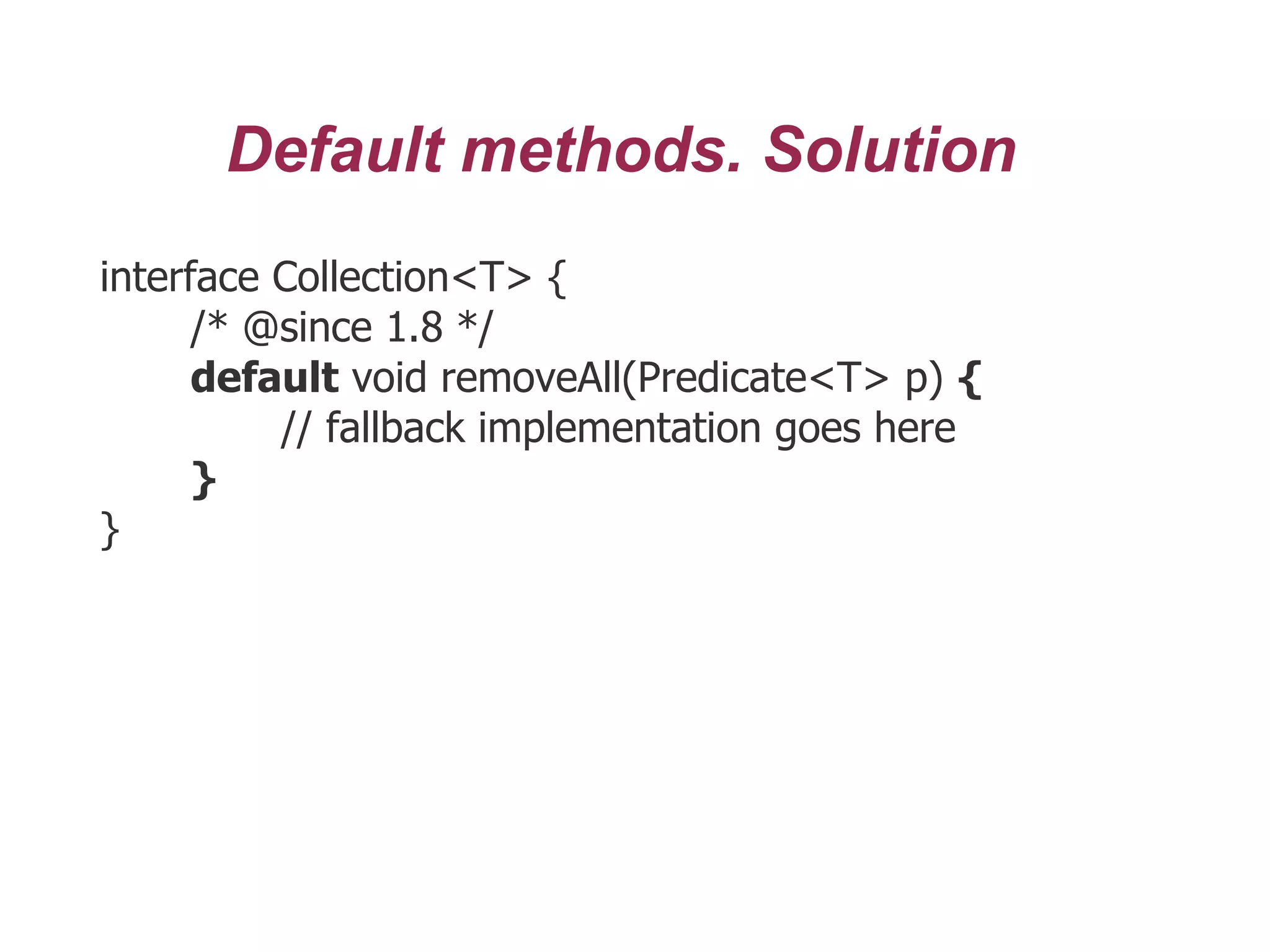 Default methods. Solution
interface Collection<T> {
/* @since 1.8 */
default void removeAll(Predicate<T> p) {
// fallback implementation goes here
}
}
 