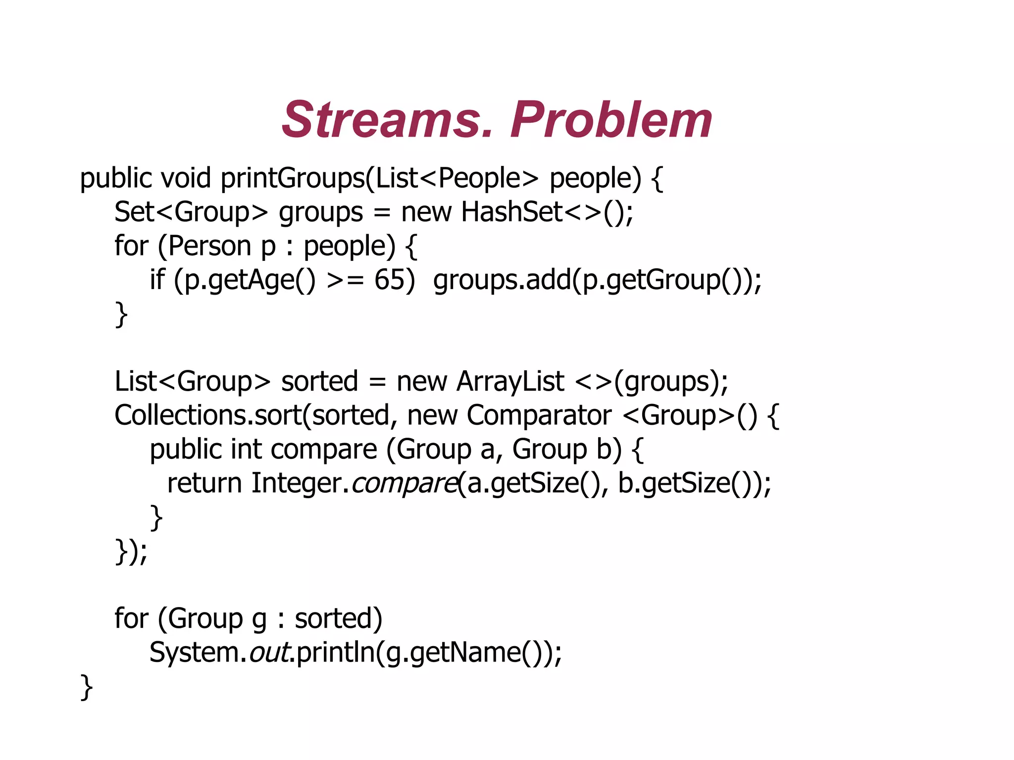 Streams. Problem
public void printGroups(List<People> people) {
Set<Group> groups = new HashSet<>();
for (Person p : people) {
if (p.getAge() >= 65) groups.add(p.getGroup());
}
List<Group> sorted = new ArrayList <>(groups);
Collections.sort(sorted, new Comparator <Group>() {
public int compare (Group a, Group b) {
return Integer.compare(a.getSize(), b.getSize());
}
});
for (Group g : sorted)
System.out.println(g.getName());
}
 
