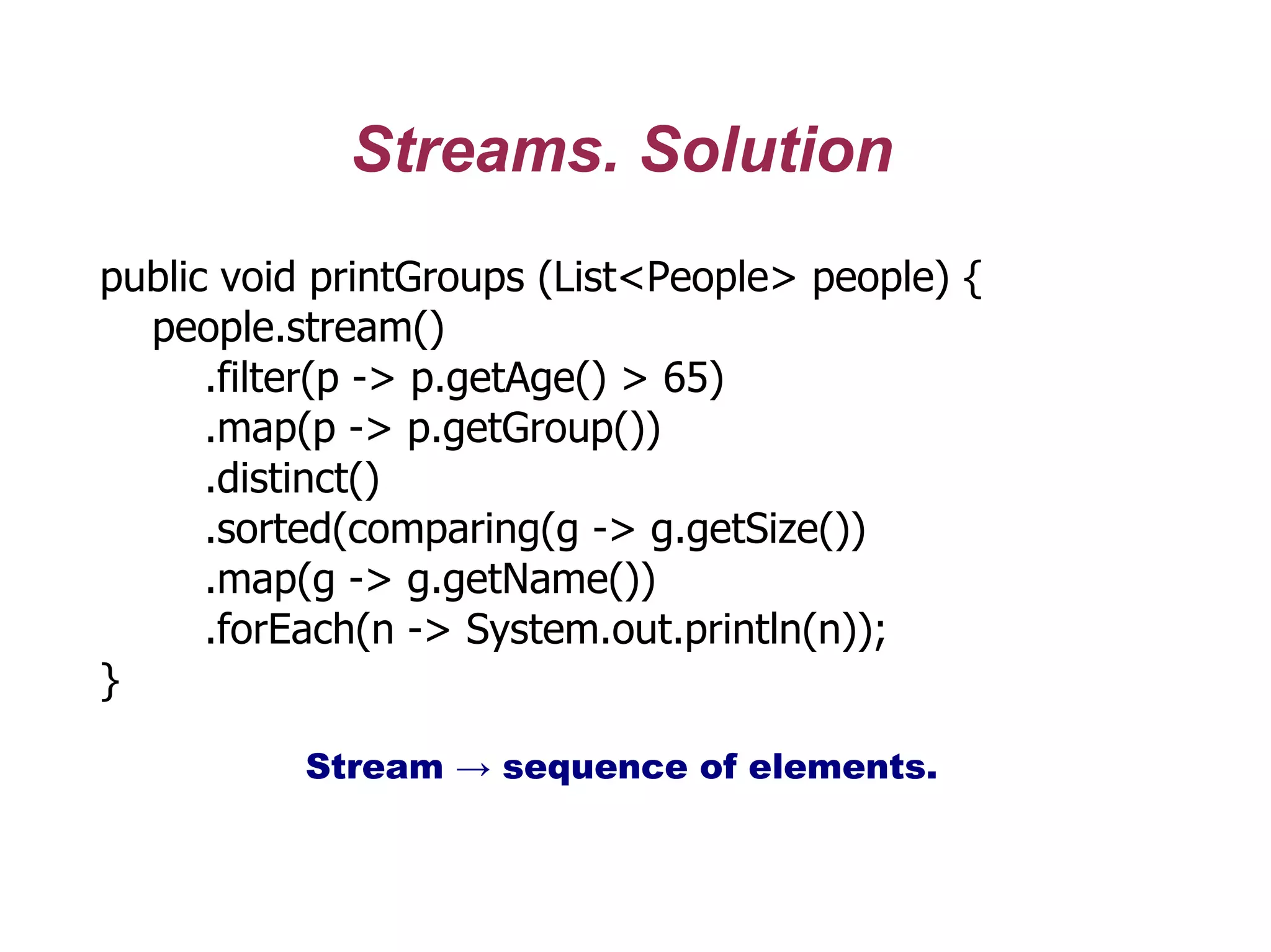 Streams. Solution
public void printGroups (List<People> people) {
people.stream()
.filter(p -> p.getAge() > 65)
.map(p -> p.getGroup())
.distinct()
.sorted(comparing(g -> g.getSize())
.map(g -> g.getName())
.forEach(n -> System.out.println(n));
}
Stream → sequence of elements.
 